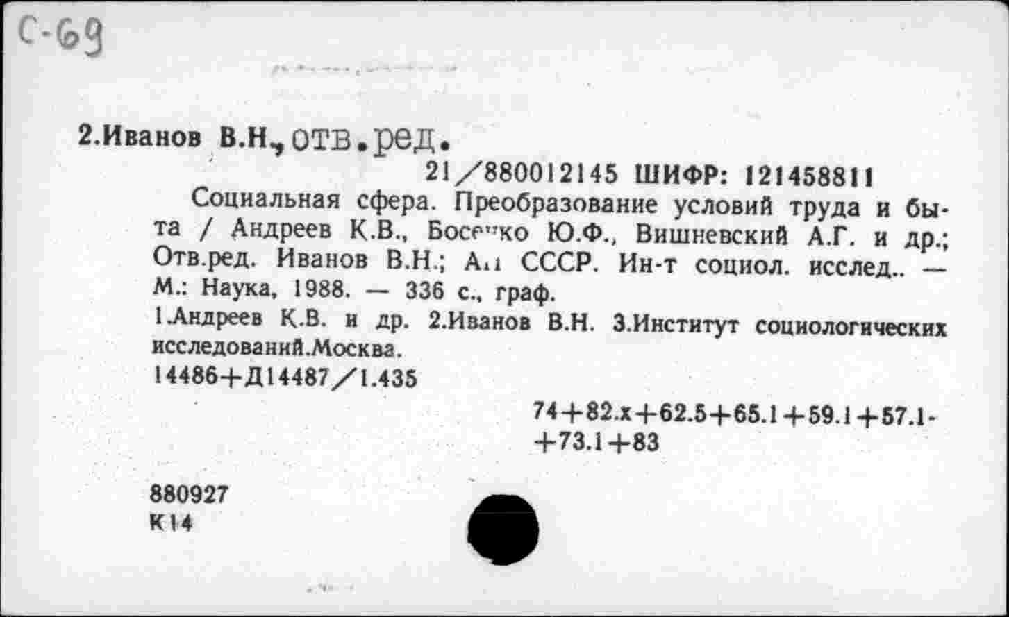 ﻿с-ьд
2.Иванов В.Н,ОТВ.реД.
21/880012145 ШИФР: 121458811
Социальная сфера. Преобразование условий труда и быта / Андреев К.В., Босе,!ко Ю.Ф., Вишневский А.Г. и др.; Отв.ред, Иванов В.Н.; Ан СССР. Ин-т социол. исслед.. — М.: Наука, 1988. — 336 с., граф.
1 Андреев К.В. и др. 2.Иванов В.Н. 3.Институт социологических исследований.Москва.
14486-Ь Д14487/1.435
74-Ь82.х-Ь62.5-Ь65.1-Ь 59.14-57.1-4-73.1+83
880927 К14